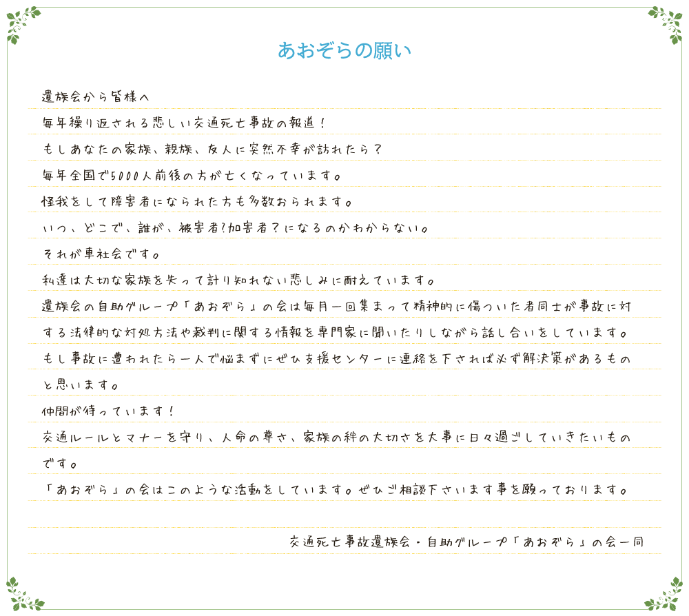 遺族会から皆様へ毎年繰り返される悲しい交通死亡事故の報道！もしあなたの家族、親族、友人に突然不幸が訪れたら？毎年全国で5000人前後の方が亡くなっています。怪我をして障害者になられた方も多数おられます。いつ、どこで、誰が、被害者?加害者？になるのかわからない。それが車社会です。私達は大切な家族を失って計り知れない悲しみに耐えています。遺族会の自助グループ「あおぞら」の会は毎月一回集まって精神的に傷ついた者同士が事故に対する法律的な対応方法や裁判に関する情報を専門家に聞いたりしながら話し合いをしています。もし事故に遭われたら一人で悩まずにぜひ支援センターに連絡を下されば必ず解決策があるものと思います。仲間が待っています！交通ルールとマナーを守り、人命の尊さ、家族の絆の大切さを大事に日々過ごしていきたいものです。「あおぞら」の会はこのような活動をしています。ぜひご相談下さいます事を願っております。交通死亡事故遺族会・自助グループ「あおぞら」の会一同