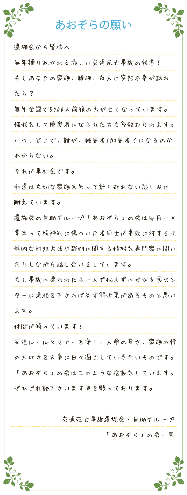 遺族会から皆様へ毎年繰り返される悲しい交通死亡事故の報道！もしあなたの家族、親族、友人に突然不幸が訪れたら？毎年全国で5000人前後の方が亡くなっています。怪我をして障害者になられた方も多数おられます。いつ、どこで、誰が、被害者?加害者？になるのかわからない。それが車社会です。私達は大切な家族を失って計り知れない悲しみに耐えています。遺族会の自助グループ「あおぞら」の会は毎月一回集まって精神的に傷ついた者同士が事故に対する法律的な対応方法や裁判に関する情報を専門家に聞いたりしながら話し合いをしています。もし事故に遭われたら一人で悩まずにぜひ支援センターに連絡を下されば必ず解決策があるものと思います。仲間が待っています！交通ルールとマナーを守り、人命の尊さ、家族の絆の大切さを大事に日々過ごしていきたいものです。「あおぞら」の会はこのような活動をしています。ぜひご相談下さいます事を願っております。交通死亡事故遺族会・自助グループ「あおぞら」の会一同