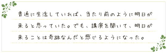 普通に生活していれば、当たり前のように明日が来ると思っていた。でも、講演を聞いて、明日が来ることは奇跡なんだと感じるようになった。