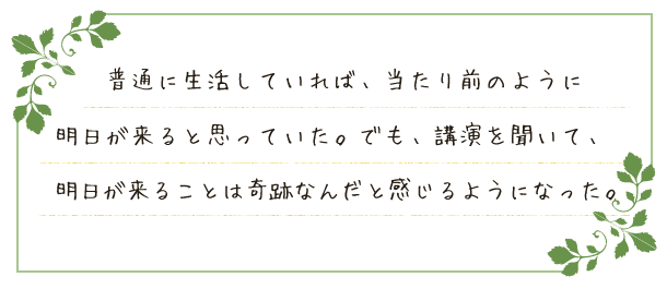 普通に生活していれば、当たり前のように明日が来ると思っていた。でも、講演を聞いて、明日が来ることは奇跡なんだと感じるようになった。