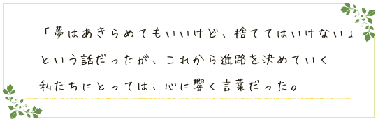 「夢はあきらめてもいいけど、捨ててはいけない」という話だったが、これから進路を決めていく私たちにとっては、心に響く言葉だった。