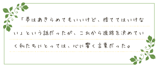 「夢はあきらめてもいいけど、捨ててはいけない」という話だったが、これから進路を決めていく私たちにとっては、心に響く言葉だった。