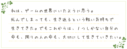 私は、ゲームの世界にいたように思う。死んでしまっても、生き返るという軽い気持ちで生きてきた。でもこれからは、１つしかない自分の命も、周りの人の命も、大切にして生きていきたい。
