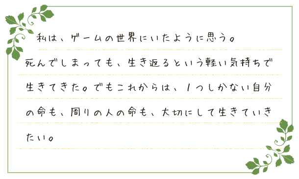 私は、ゲームの世界にいたように思う。死んでしまっても、生き返るという軽い気持ちで生きてきた。でもこれからは、１つしかない自分の命も、周りの人の命も、大切にして生きていきたい。