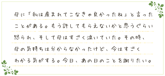 母に「私は産まれてこなきゃ良かったね」と言ったことがある。もう許してもらえないかと思うぐらい怒られ、そして母はすごく泣いていた。その時、母の気持ちは分からなかったけど、今はすごくわかる気がする。今日、あの日のことを謝りたい。