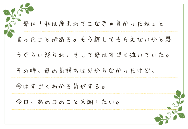 母に「私は産まれてこなきゃ良かったね」と言ったことがある。もう許してもらえないかと思うぐらい怒られ、そして母はすごく泣いていた。その時、母の気持ちは分からなかったけど、今はすごくわかる気がする。今日、あの日のことを謝りたい。