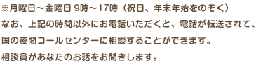 なお、上記の時間以外にお電話いただくと、電話が転送されて、国の夜間コールセンターに相談することができます。相談員があなたのお話をお聞きします。