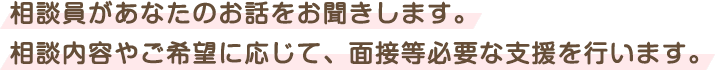 相談員があなたのお話をお聞きします。まずはお電話ください。相談内容や希望に応じて必要な支援を行います。