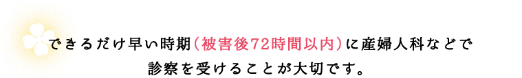 できるだけ早い時期（被害後72時間以内）に産婦人科などで診察を受けることが大切です。