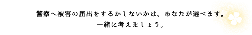 警察の被害届をするかしないかは、あなたが選べます。一緒に考えましょう。