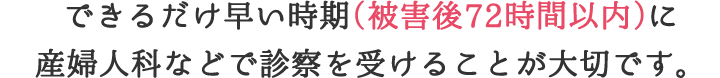 できるだけ早い時期（被害後72時間以内）に産婦人科などで診察を受けることが大切です。