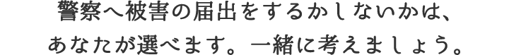 警察の被害届をするかしないかは、あなたが選べます。一緒に考えましょう。